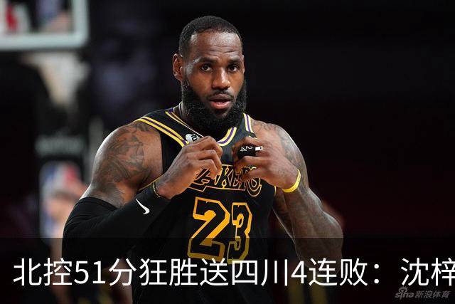 北控51分狂胜送四川4连败：沈梓捷总篮板超刘炜 霍华德31分