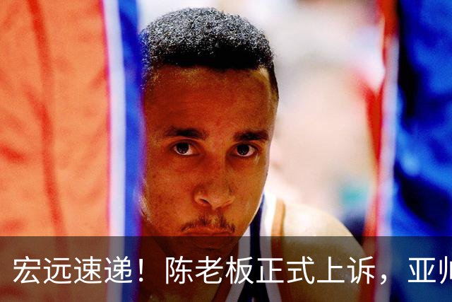 宏远速递！陈老板正式上诉，亚帅透露输球原因，胡明轩深夜发声！