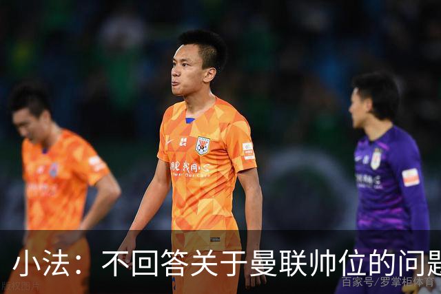 小法：不回答关于曼联帅位的问题，他们的情况也没有那么糟糕