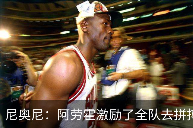 尼奥尼：阿劳霍激励了全队去拼搏；我会珍惜上场的每一分钟