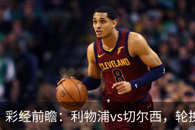 彩经前瞻：利物浦vs切尔西，轮换与缺阵叠加，安菲尔德主队更占先手