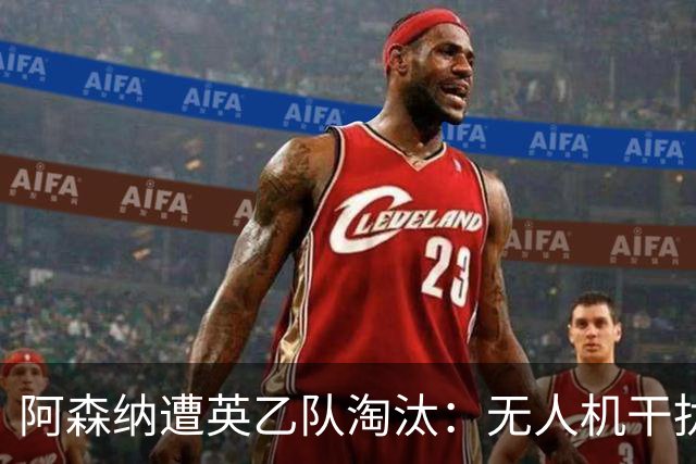 阿森纳遭英乙队淘汰：无人机干扰与红牌加剧杯赛噩梦
